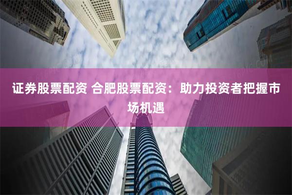 证券股票配资 合肥股票配资：助力投资者把握市场机遇