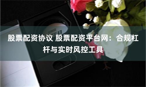 股票配资协议 股票配资平台网：合规杠杆与实时风控工具